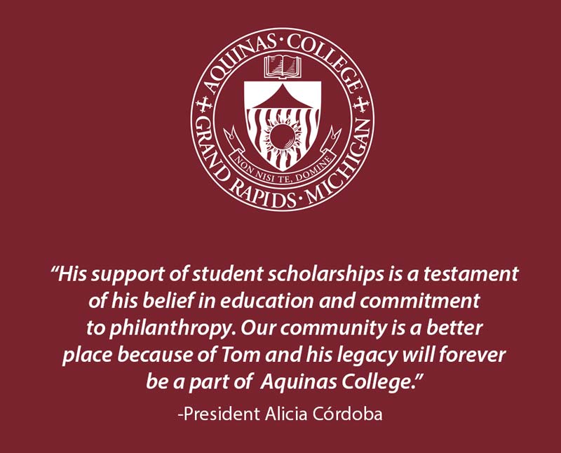 AQ Seal with text "His Support of student scholarships is a testament of his belief in education and commitment to philanthropy. Our community is a better place because of Tom and his legacy will forever be a part of Aquinas College." -President Alicia r Córdoba